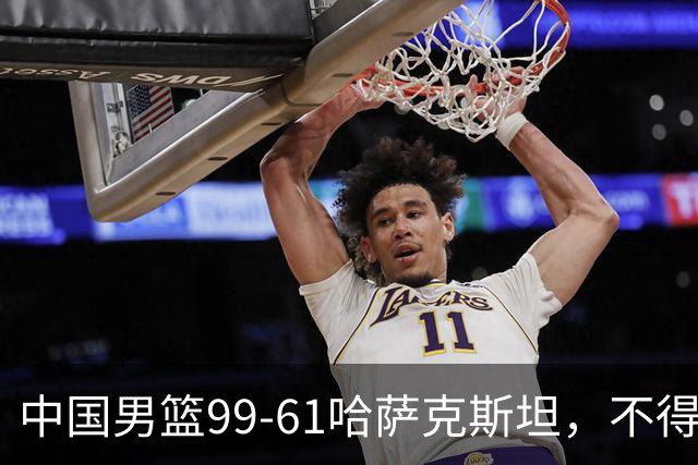 中国男篮99-61哈萨克斯坦，不得不承认6事实 余嘉豪庞峥麟越打越好
