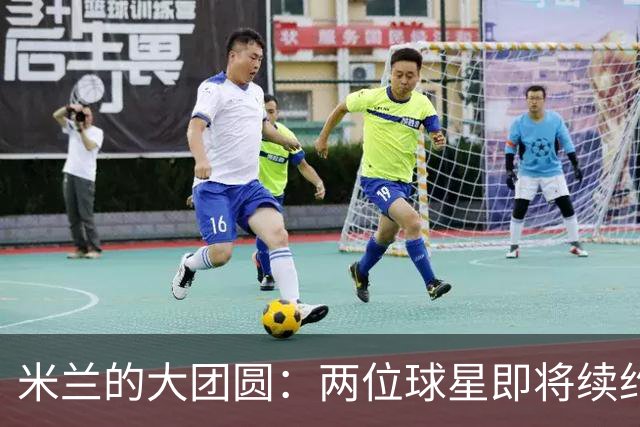 米兰的大团圆：两位球星即将续约，快乐满满！